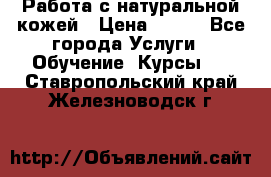 Работа с натуральной кожей › Цена ­ 500 - Все города Услуги » Обучение. Курсы   . Ставропольский край,Железноводск г.